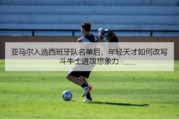 亚马尔入选西班牙队名单后，年轻天才如何改写斗牛士进攻想象力