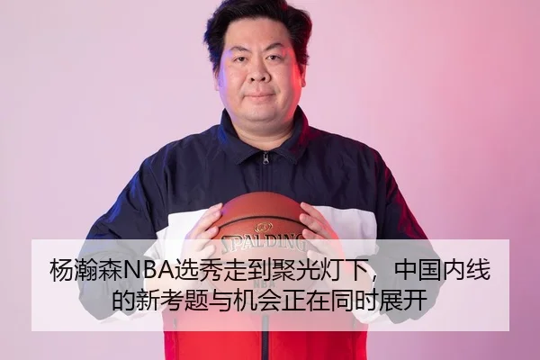 杨瀚森NBA选秀走到聚光灯下，中国内线的新考题与机会正在同时展开